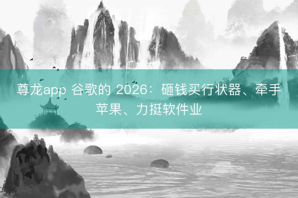 尊龙app 谷歌的 2026：砸钱买行状器、牵手苹果、力挺软件业