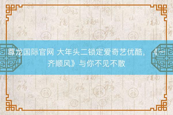尊龙国际官网 大年头二锁定爱奇艺优酷，《一齐顺风》与你不见不散