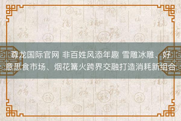 尊龙国际官网 非百姓风添年趣 雪雕冰雕、好意思食市场、烟花篝火跨界交融打造消耗新组合