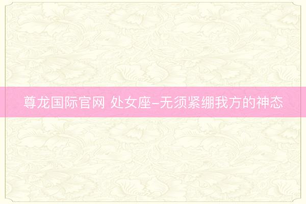 尊龙国际官网 处女座-无须紧绷我方的神态