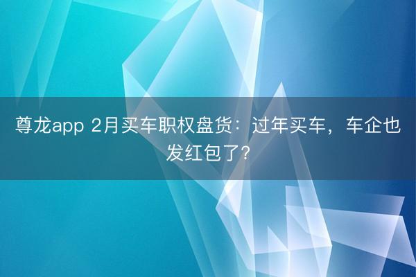 尊龙app 2月买车职权盘货：过年买车，车企也发红包了?