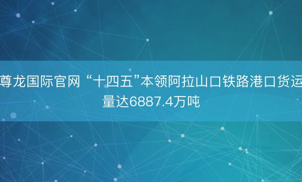 尊龙国际官网 “十四五”本领阿拉山口铁路港口货运量达6887.4万吨