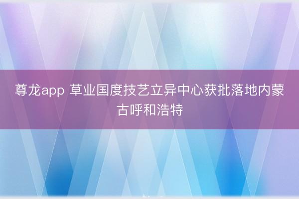 尊龙app 草业国度技艺立异中心获批落地内蒙古呼和浩特