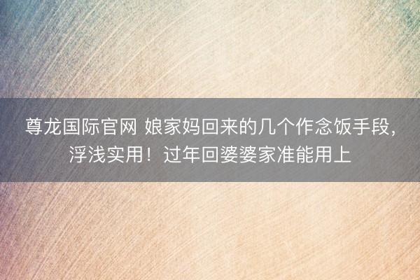 尊龙国际官网 娘家妈回来的几个作念饭手段,浮浅实用!过年回婆婆家准能用上