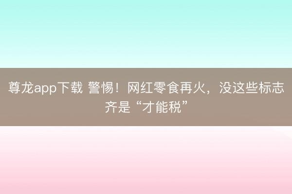 尊龙app下载 警惕!网红零食再火,没这些标志齐是 “才能税”