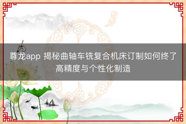 尊龙app 揭秘曲轴车铣复合机床订制如何终了高精度与个性化制造