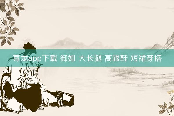 尊龙app下载 御姐 大长腿 高跟鞋 短裙穿搭