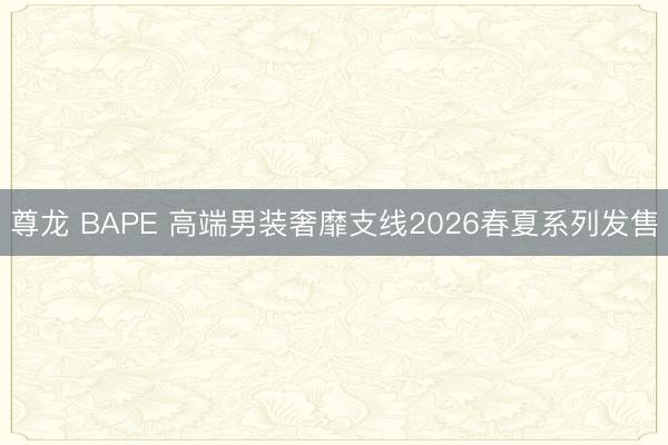 尊龙 BAPE 高端男装奢靡支线2026春夏系列发售