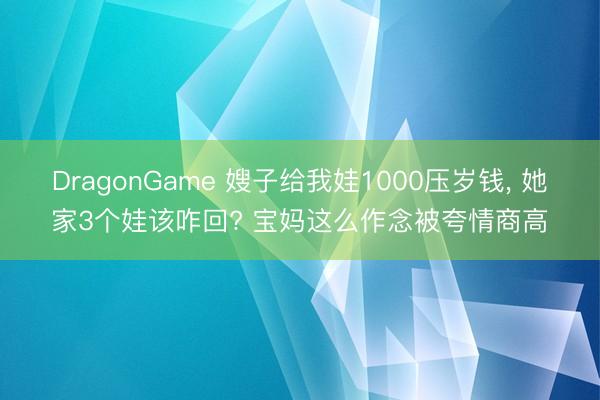 DragonGame 嫂子给我娃1000压岁钱， 她家3个娃该咋回? 宝妈这么作念被夸情商高