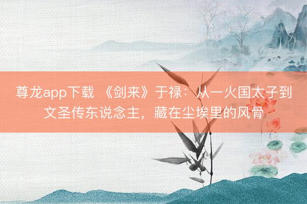 尊龙app下载 《剑来》于禄:从一火国太子到文圣传东说念主,藏在尘埃里的风骨