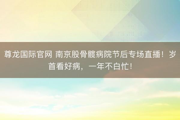 尊龙国际官网 南京股骨髋病院节后专场直播!岁首看好病,一年不白忙!