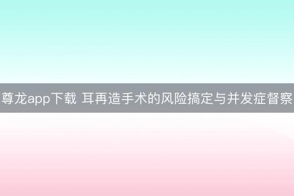 尊龙app下载 耳再造手术的风险搞定与并发症督察
