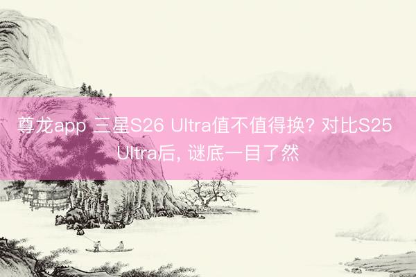 尊龙app 三星S26 Ultra值不值得换? 对比S25 Ultra后， 谜底一目了然