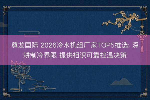 尊龙国际 2026冷水机组厂家TOP5推选: 深耕制冷界限 提供相识可靠控温决策