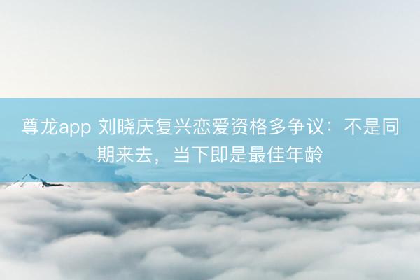 尊龙app 刘晓庆复兴恋爱资格多争议：不是同期来去，当下即是最佳年龄