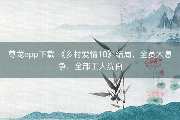 尊龙app下载 《乡村爱情18》结局，全员大息争，全部王人洗白