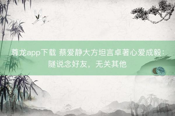 尊龙app下载 蔡爱静大方坦言卓著心爱成毅：隧说念好友，无关其他