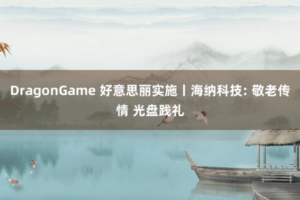 DragonGame 好意思丽实施丨海纳科技: 敬老传情 光盘践礼