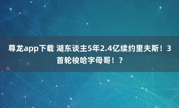 尊龙app下载 湖东谈主5年2.4亿续约里夫斯！3首轮梭哈字母哥！？