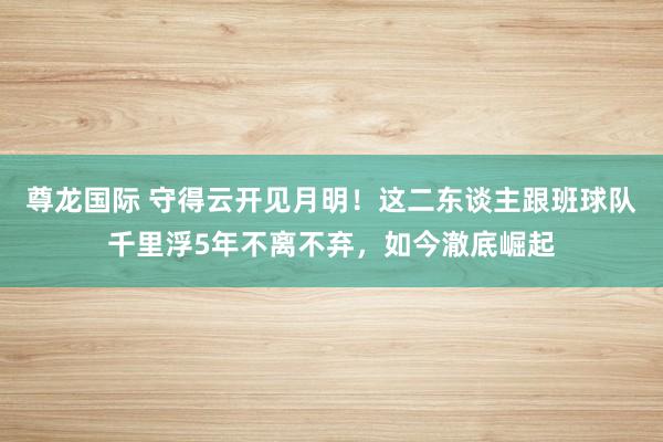 尊龙国际 守得云开见月明！这二东谈主跟班球队千里浮5年不离不弃，如今澈底崛起