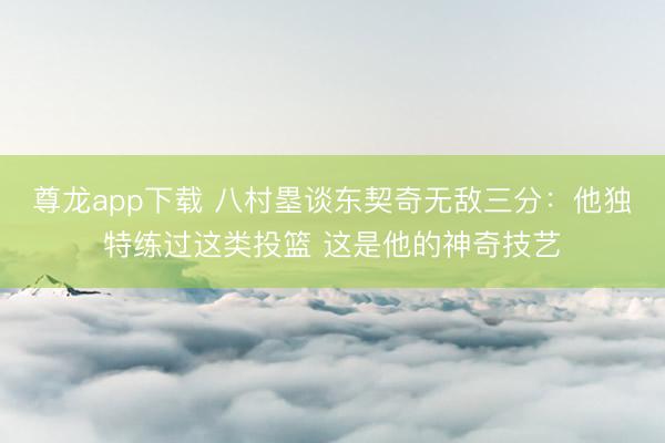 尊龙app下载 八村塁谈东契奇无敌三分：他独特练过这类投篮 这是他的神奇技艺