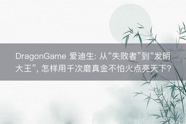 DragonGame 爱迪生: 从“失败者”到“发明大王”， 怎样用千次磨真金不怕火点亮天下?