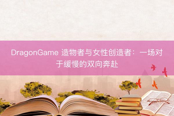 DragonGame 造物者与女性创造者：一场对于缓慢的双向奔赴