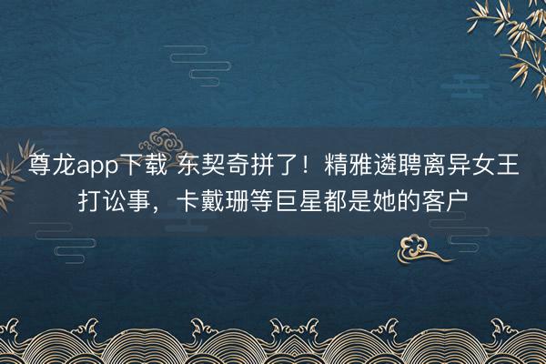 尊龙app下载 东契奇拼了！精雅遴聘离异女王打讼事，卡戴珊等巨星都是她的客户