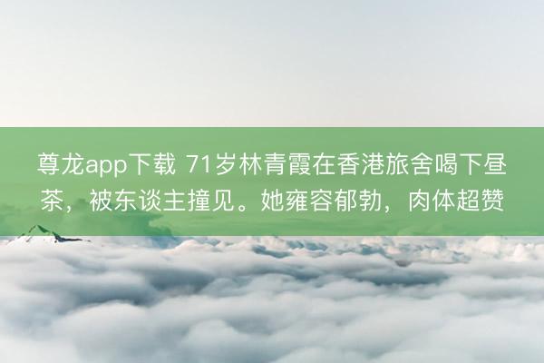 尊龙app下载 71岁林青霞在香港旅舍喝下昼茶，被东谈主撞见。她雍容郁勃，<a href=