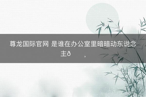 尊龙国际官网 是谁在办公室里暗暗动东说念主🌸