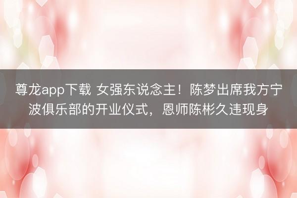 尊龙app下载 女强东说念主！陈梦出席我方宁波俱乐部的开业仪式，恩师陈彬久违现身