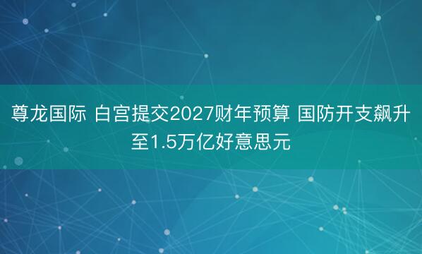 尊龙国际 白宫提交2027财年预算 国防开支飙升至1.5万亿好意思元