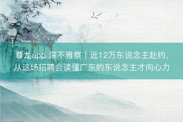 尊龙app 深不雅察|近12万东说念主赴约,从这场招聘会读懂广东的东说念主才向心力