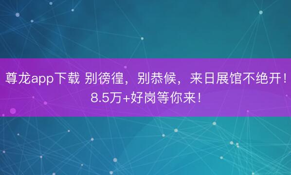 尊龙app下载 别徬徨，别恭候，来日展馆不绝开！8.5万+好岗等你来！