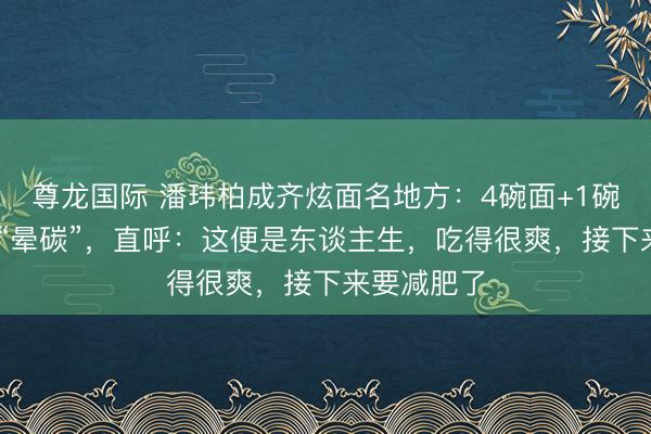 尊龙国际 潘玮柏成齐炫面名地方：4碗面+1碗抄手吃到 “晕碳”，直呼：这便是东谈主生，吃得很爽，接下来要减肥了