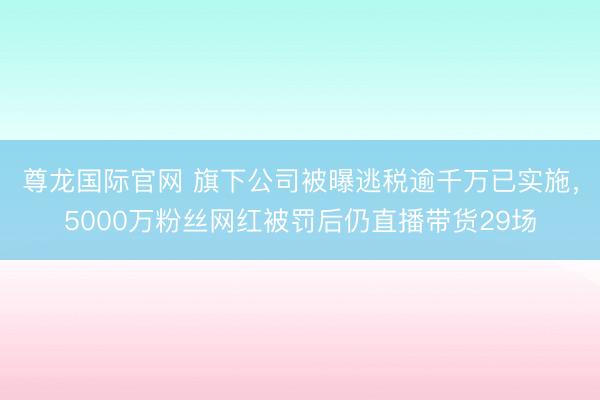 尊龙国际官网 旗下公司被曝逃税逾千万已实施，5000万粉丝网红被罚后仍直播带货29场