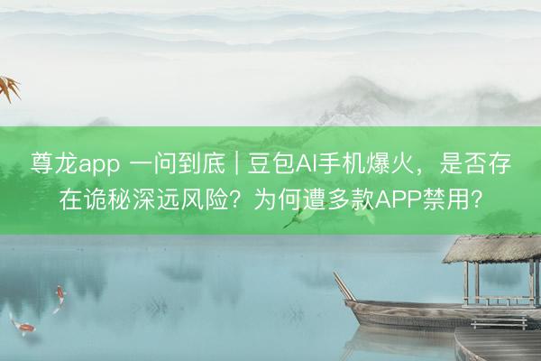 尊龙app 一问到底 | 豆包AI手机爆火，是否存在诡秘深远风险？为何遭多款APP禁用？
