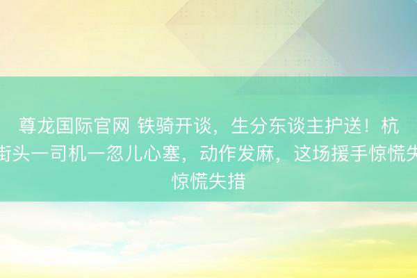 尊龙国际官网 铁骑开谈，生分东谈主护送！杭州街头一司机一忽儿心塞，动作发麻，这场援手惊慌失措