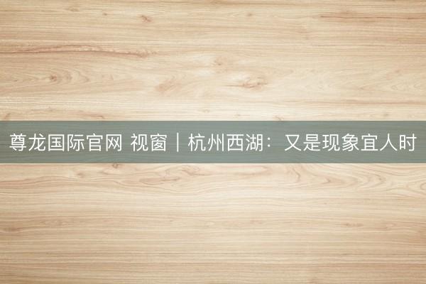 尊龙国际官网 视窗|杭州西湖:又是现象宜人时
