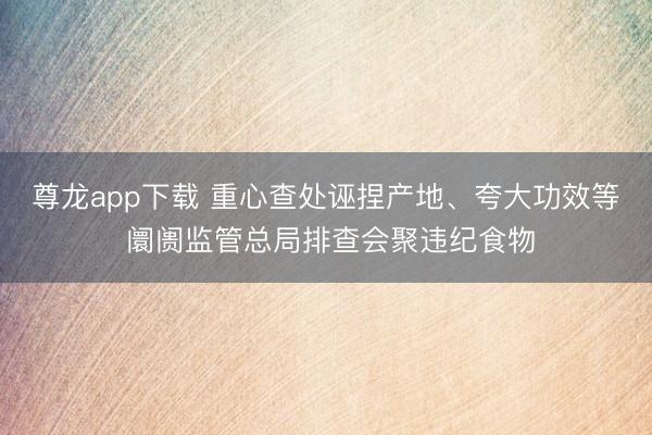 尊龙app下载 重心查处诬捏产地、夸大功效等 阛阓监管总局排查会聚违纪食物