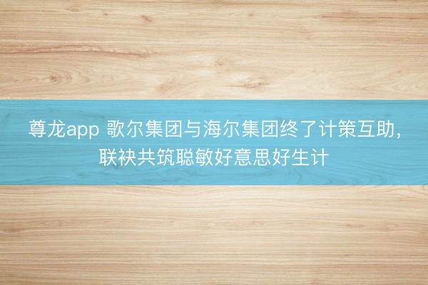 尊龙app 歌尔集团与海尔集团终了计策互助，联袂共筑聪敏好意思好生计