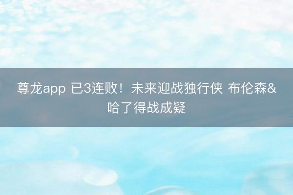 尊龙app 已3连败！未来迎战独行侠 布伦森&哈了得战成疑