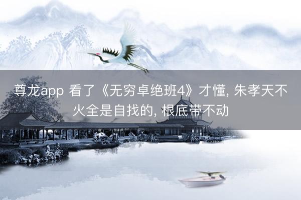 尊龙app 看了《无穷卓绝班4》才懂, 朱孝天不火全是自找的, 根底带不动