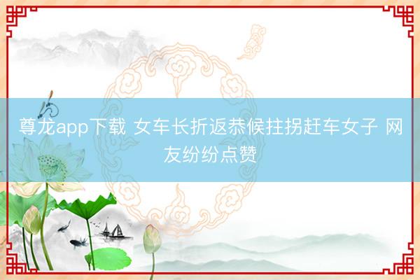 尊龙app下载 女车长折返恭候拄拐赶车女子 网友纷纷点赞