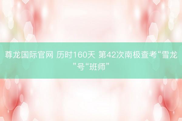 尊龙国际官网 历时160天 第42次南极查考“雪龙”号“班师”