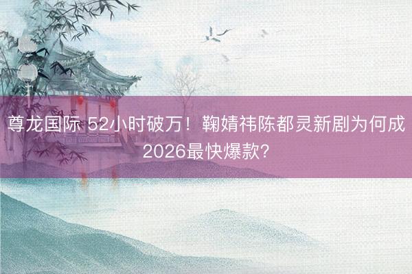 尊龙国际 52小时破万！鞠婧祎陈都灵新剧为何成2026最快爆款？