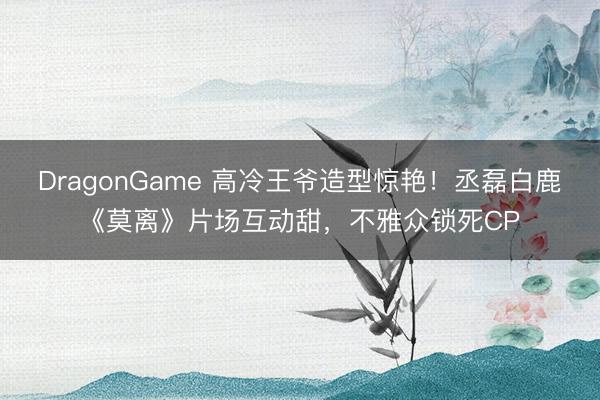 DragonGame 高冷王爷造型惊艳!丞磊白鹿《莫离》片场互动甜,不雅众锁死CP
