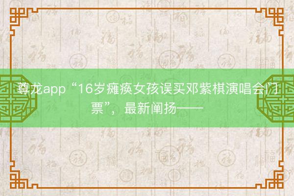 尊龙app “16岁瘫痪女孩误买邓紫棋演唱会门票”，最新阐扬——