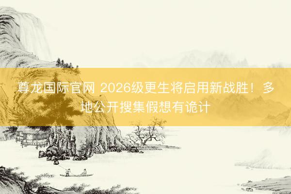 尊龙国际官网 2026级更生将启用新战胜！多地公开搜集假想有诡计