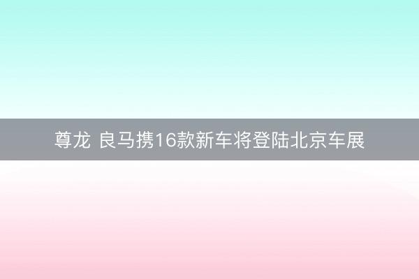 尊龙 良马携16款新车将登陆北京车展